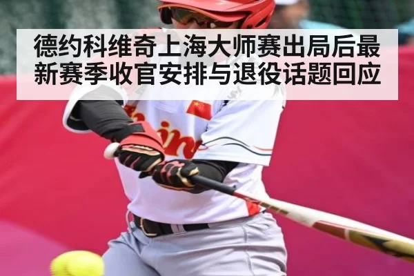 德约科维奇上海大师赛出局后最新赛季收官安排与退役话题回应