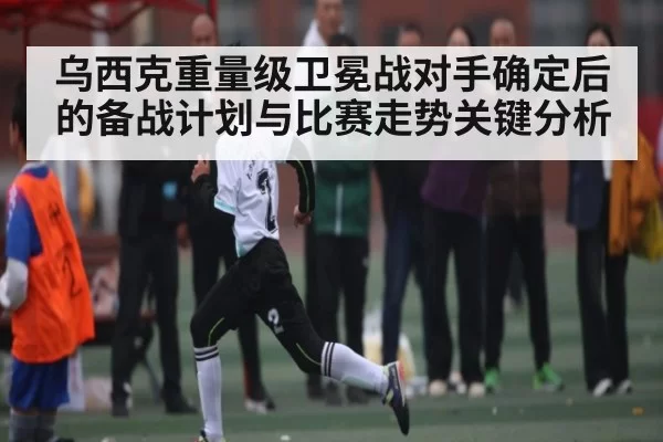 乌西克重量级卫冕战对手确定后的备战计划与比赛走势关键分析